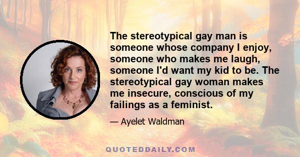 The stereotypical gay man is someone whose company I enjoy, someone who makes me laugh, someone I'd want my kid to be. The stereotypical gay woman makes me insecure, conscious of my failings as a feminist.