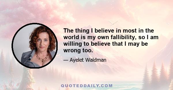 The thing I believe in most in the world is my own fallibility, so I am willing to believe that I may be wrong too.