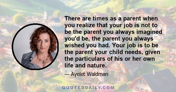 There are times as a parent when you realize that your job is not to be the parent you always imagined you'd be, the parent you always wished you had. Your job is to be the parent your child needs, given the particulars 