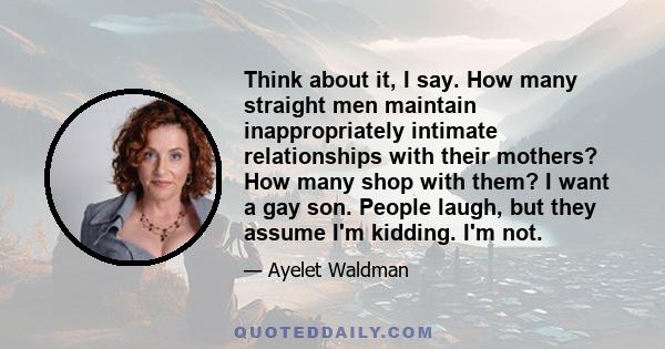 Think about it, I say. How many straight men maintain inappropriately intimate relationships with their mothers? How many shop with them? I want a gay son. People laugh, but they assume I'm kidding. I'm not.