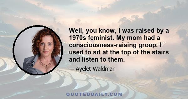 Well, you know, I was raised by a 1970s feminist. My mom had a consciousness-raising group. I used to sit at the top of the stairs and listen to them.