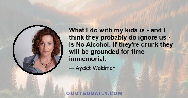 What I do with my kids is - and I think they probably do ignore us - is No Alcohol. If they're drunk they will be grounded for time immemorial.