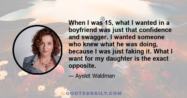 When I was 15, what I wanted in a boyfriend was just that confidence and swagger. I wanted someone who knew what he was doing, because I was just faking it. What I want for my daughter is the exact opposite.