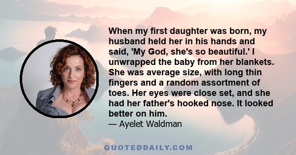 When my first daughter was born, my husband held her in his hands and said, 'My God, she's so beautiful.' I unwrapped the baby from her blankets. She was average size, with long thin fingers and a random assortment of