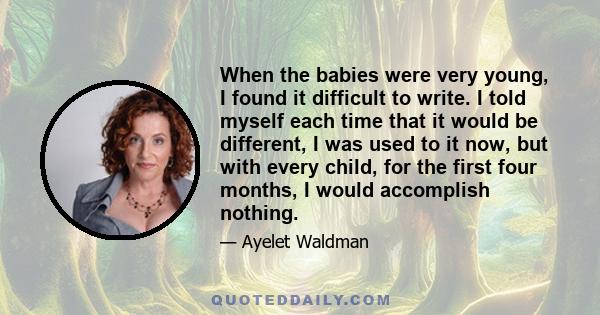 When the babies were very young, I found it difficult to write. I told myself each time that it would be different, I was used to it now, but with every child, for the first four months, I would accomplish nothing.