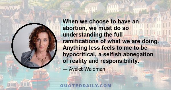 When we choose to have an abortion, we must do so understanding the full ramifications of what we are doing. Anything less feels to me to be hypocritical, a selfish abnegation of reality and responsibility.