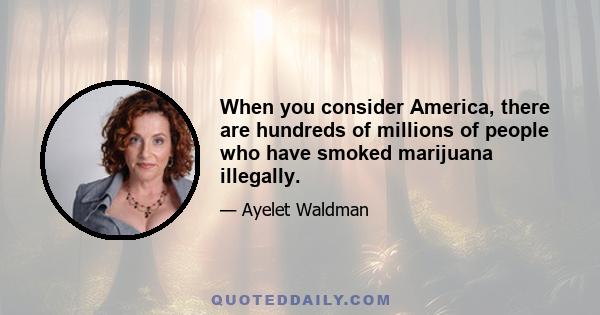 When you consider America, there are hundreds of millions of people who have smoked marijuana illegally.