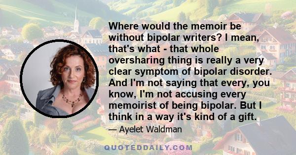 Where would the memoir be without bipolar writers? I mean, that's what - that whole oversharing thing is really a very clear symptom of bipolar disorder. And I'm not saying that every, you know, I'm not accusing every