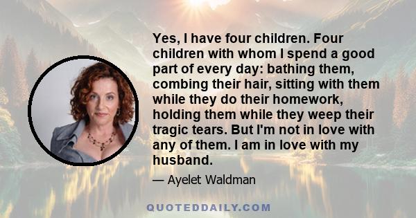 Yes, I have four children. Four children with whom I spend a good part of every day: bathing them, combing their hair, sitting with them while they do their homework, holding them while they weep their tragic tears. But 