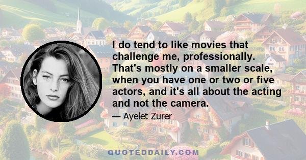 I do tend to like movies that challenge me, professionally. That's mostly on a smaller scale, when you have one or two or five actors, and it's all about the acting and not the camera.