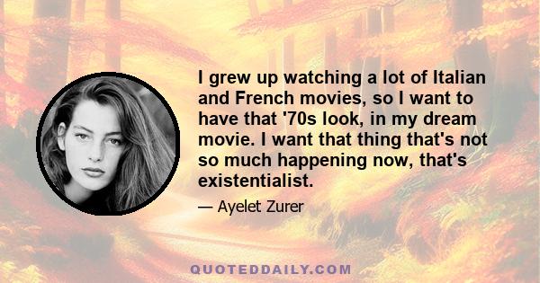 I grew up watching a lot of Italian and French movies, so I want to have that '70s look, in my dream movie. I want that thing that's not so much happening now, that's existentialist.