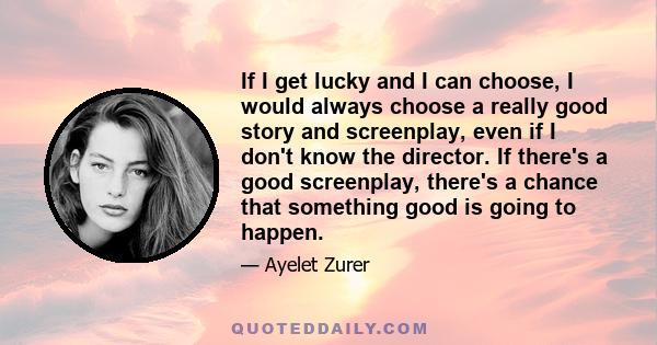 If I get lucky and I can choose, I would always choose a really good story and screenplay, even if I don't know the director. If there's a good screenplay, there's a chance that something good is going to happen.