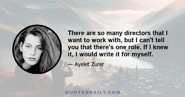 There are so many directors that I want to work with, but I can't tell you that there's one role. If I knew it, I would write it for myself.