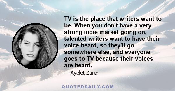 TV is the place that writers want to be. When you don't have a very strong indie market going on, talented writers want to have their voice heard, so they'll go somewhere else, and everyone goes to TV because their