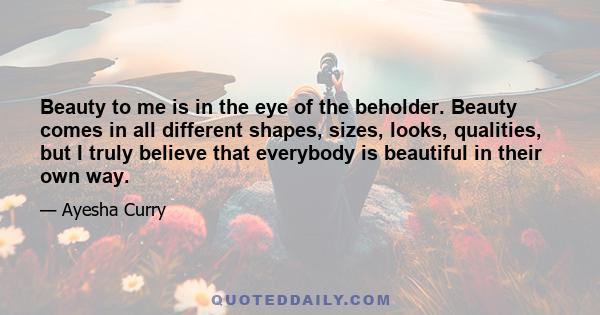 Beauty to me is in the eye of the beholder. Beauty comes in all different shapes, sizes, looks, qualities, but I truly believe that everybody is beautiful in their own way.