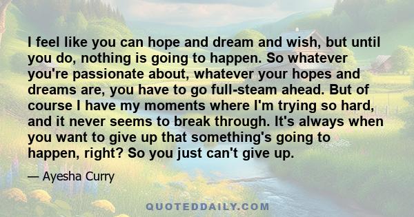 I feel like you can hope and dream and wish, but until you do, nothing is going to happen. So whatever you're passionate about, whatever your hopes and dreams are, you have to go full-steam ahead. But of course I have