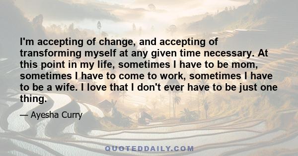 I'm accepting of change, and accepting of transforming myself at any given time necessary. At this point in my life, sometimes I have to be mom, sometimes I have to come to work, sometimes I have to be a wife. I love