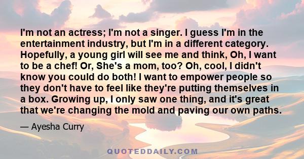 I'm not an actress; I'm not a singer. I guess I'm in the entertainment industry, but I'm in a different category. Hopefully, a young girl will see me and think, Oh, I want to be a chef! Or, She's a mom, too? Oh, cool, I 