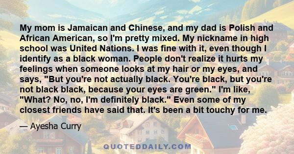 My mom is Jamaican and Chinese, and my dad is Polish and African American, so I'm pretty mixed. My nickname in high school was United Nations. I was fine with it, even though I identify as a black woman. People don't