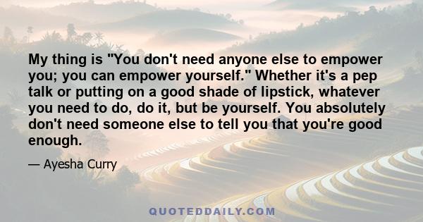 My thing is You don't need anyone else to empower you; you can empower yourself. Whether it's a pep talk or putting on a good shade of lipstick, whatever you need to do, do it, but be yourself. You absolutely don't need 