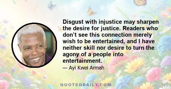 Disgust with injustice may sharpen the desire for justice. Readers who don’t see this connection merely wish to be entertained, and I have neither skill nor desire to turn the agony of a people into entertainment.