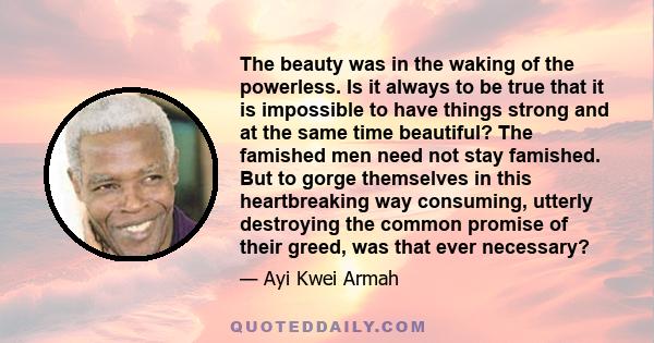 The beauty was in the waking of the powerless. Is it always to be true that it is impossible to have things strong and at the same time beautiful? The famished men need not stay famished. But to gorge themselves in this 