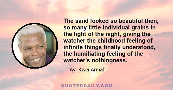 The sand looked so beautiful then, so many little individual grains in the light of the night, giving the watcher the childhood feeling of infinite things finally understood, the humiliating feeling of the watcher's