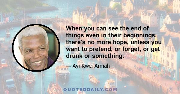 When you can see the end of things even in their beginnings, there's no more hope, unless you want to pretend, or forget, or get drunk or something.