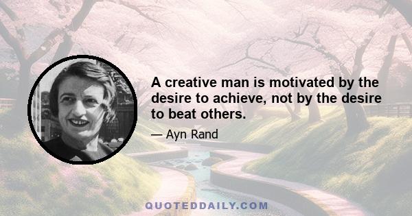 A creative man is motivated by the desire to achieve, not by the desire to beat others.