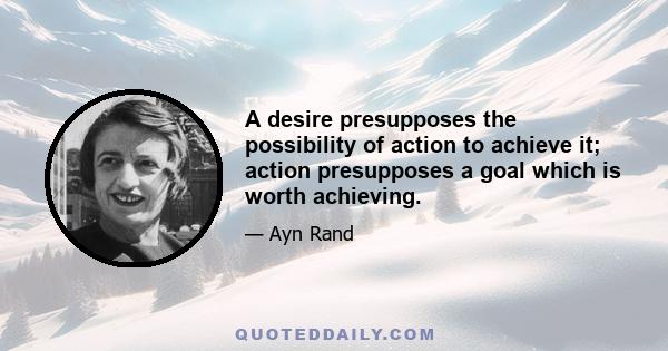 A desire presupposes the possibility of action to achieve it; action presupposes a goal which is worth achieving.