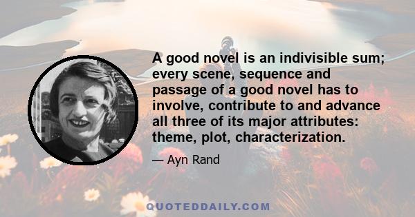 A good novel is an indivisible sum; every scene, sequence and passage of a good novel has to involve, contribute to and advance all three of its major attributes: theme, plot, characterization.