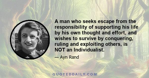 A man who seeks escape from the responsibility of supporting his life by his own thought and effort, and wishes to survive by conquering, ruling and exploiting others, is NOT an Individualist.