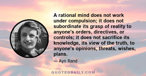 A rational mind does not work under compulsion; it does not subordinate its grasp of reality to anyone's orders, directives, or controls; it does not sacrifice its knowledge, its view of the truth, to anyone's opinions, 