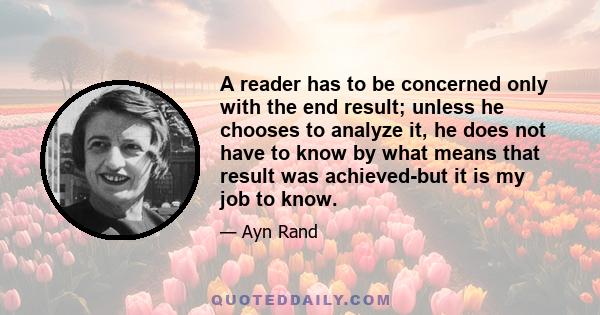 A reader has to be concerned only with the end result; unless he chooses to analyze it, he does not have to know by what means that result was achieved-but it is my job to know.