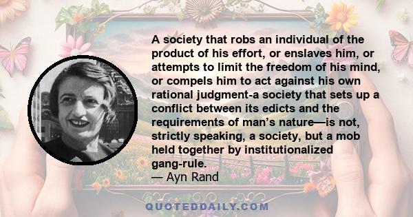 A society that robs an individual of the product of his effort, or enslaves him, or attempts to limit the freedom of his mind, or compels him to act against his own rational judgment-a society that sets up a conflict