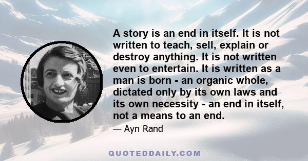 A story is an end in itself. It is not written to teach, sell, explain or destroy anything. It is not written even to entertain. It is written as a man is born - an organic whole, dictated only by its own laws and its