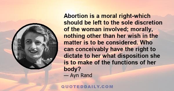 Abortion is a moral right-which should be left to the sole discretion of the woman involved; morally, nothing other than her wish in the matter is to be considered. Who can conceivably have the right to dictate to her