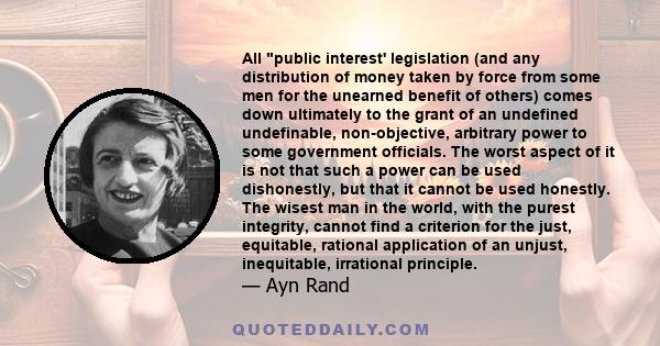 All public interest' legislation (and any distribution of money taken by force from some men for the unearned benefit of others) comes down ultimately to the grant of an undefined undefinable, non-objective, arbitrary