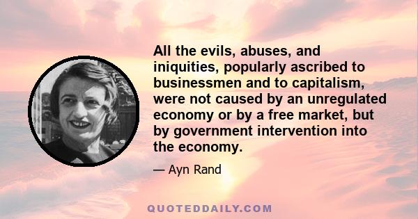 All the evils, abuses, and iniquities, popularly ascribed to businessmen and to capitalism, were not caused by an unregulated economy or by a free market, but by government intervention into the economy.