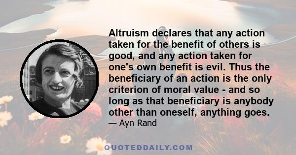 Altruism declares that any action taken for the benefit of others is good, and any action taken for one's own benefit is evil. Thus the beneficiary of an action is the only criterion of moral value - and so long as that 