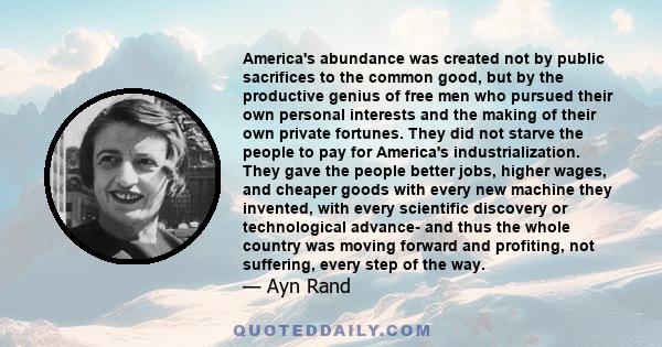 America's abundance was created not by public sacrifices to the common good, but by the productive genius of free men who pursued their own personal interests and the making of their own private fortunes. They did not