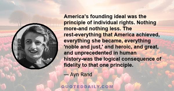 America’s founding ideal was the principle of individual rights. Nothing more-and nothing less. The rest-everything that America achieved, everything she became, everything 'noble and just,' and heroic, and great, and