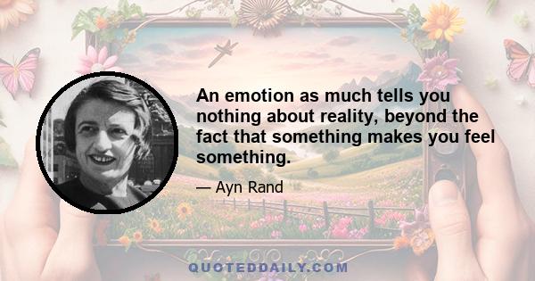 An emotion as much tells you nothing about reality, beyond the fact that something makes you feel something.