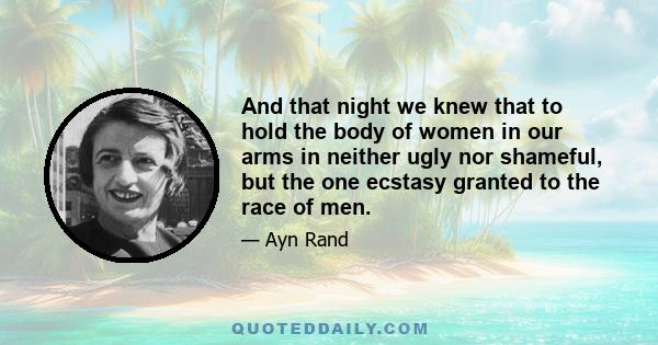 And that night we knew that to hold the body of women in our arms in neither ugly nor shameful, but the one ecstasy granted to the race of men.