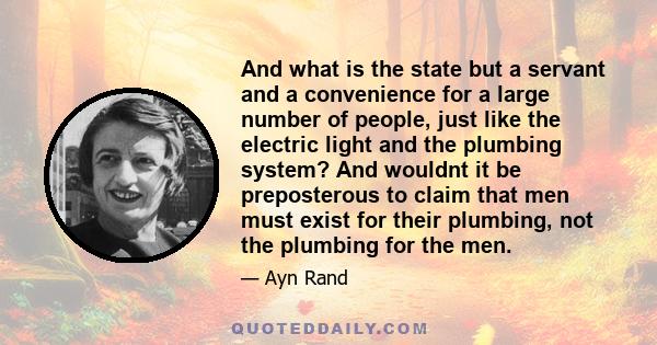 And what is the state but a servant and a convenience for a large number of people, just like the electric light and the plumbing system? And wouldnt it be preposterous to claim that men must exist for their plumbing,