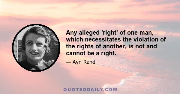 Any alleged 'right' of one man, which necessitates the violation of the rights of another, is not and cannot be a right.