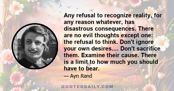 Any refusal to recognize reality, for any reason whatever, has disastrous consequences. There are no evil thoughts except one: the refusal to think. Don't ignore your own desires.... Don't sacrifice them. Examine their