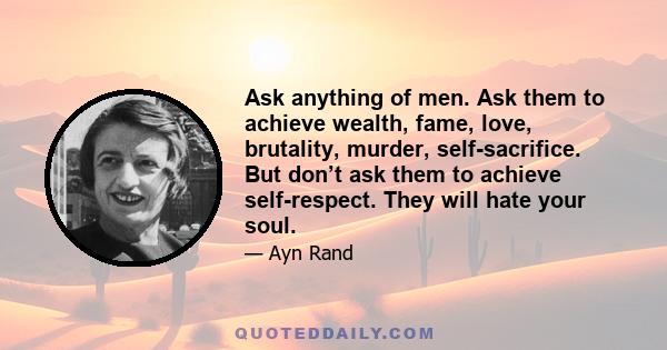 Ask anything of men. Ask them to achieve wealth, fame, love, brutality, murder, self-sacrifice. But don’t ask them to achieve self-respect. They will hate your soul.