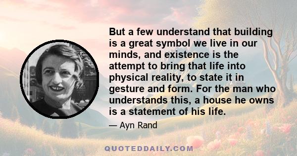 But a few understand that building is a great symbol we live in our minds, and existence is the attempt to bring that life into physical reality, to state it in gesture and form. For the man who understands this, a