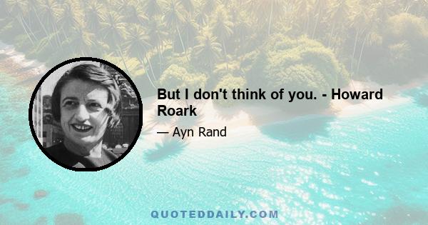 But I don't think of you. - Howard Roark